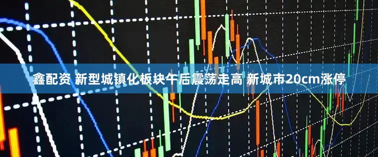 鑫配资 新型城镇化板块午后震荡走高 新城市20cm涨停