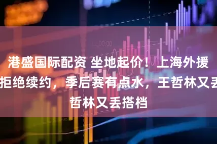 港盛国际配资 坐地起价！上海外援MVP拒绝续约，季后赛有点水，王哲林又丢搭档