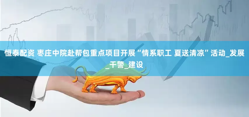 恒泰配资 枣庄中院赴帮包重点项目开展“情系职工 夏送清凉”活动_发展_干警_建设