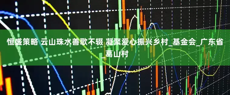恒盛策略 云山珠水善歌不辍 凝聚爱心振兴乡村_基金会_广东省_葛山村