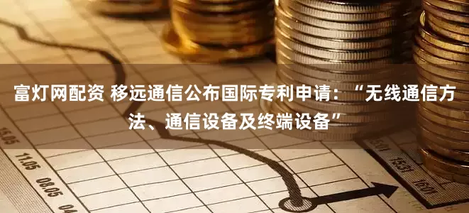 富灯网配资 移远通信公布国际专利申请：“无线通信方法、通信设备及终端设备”
