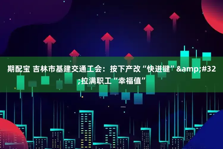 期配宝 吉林市基建交通工会：按下产改“快进键” 拉满职工“幸福值”