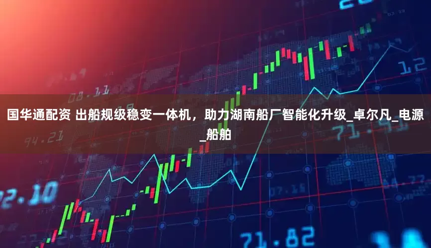 国华通配资 出船规级稳变一体机，助力湖南船厂智能化升级_卓尔凡_电源_船舶