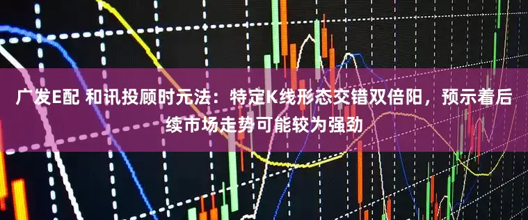 广发E配 和讯投顾时元法：特定K线形态交错双倍阳，预示着后续市场走势可能较为强劲