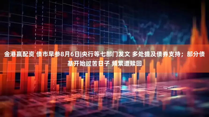 金港赢配资 债市早参8月6日|央行等七部门发文 多处提及债券支持；部分债基开始过苦日子 频繁遭赎回