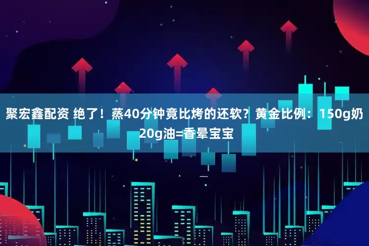 聚宏鑫配资 绝了！蒸40分钟竟比烤的还软？黄金比例：150g奶 20g油=香晕宝宝