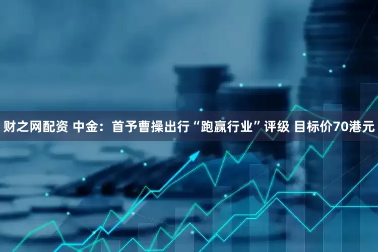 财之网配资 中金：首予曹操出行“跑赢行业”评级 目标价70港元