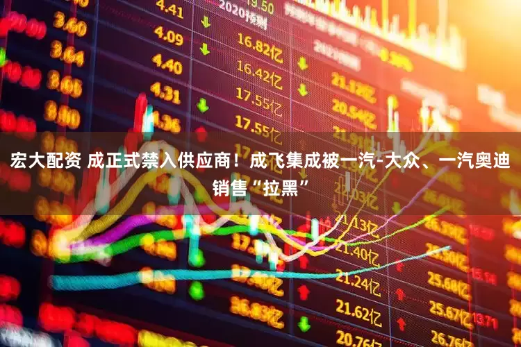 宏大配资 成正式禁入供应商！成飞集成被一汽-大众、一汽奥迪销售“拉黑”