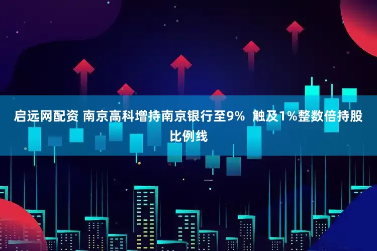 启远网配资 南京高科增持南京银行至9%  触及1%整数倍持股比例线