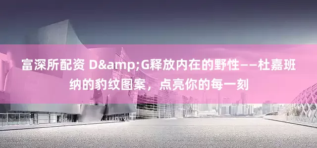 富深所配资 D&G释放内在的野性——杜嘉班纳的豹纹图案，点亮你的每一刻