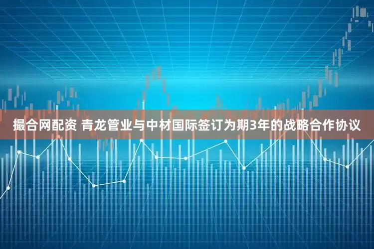 撮合网配资 青龙管业与中材国际签订为期3年的战略合作协议