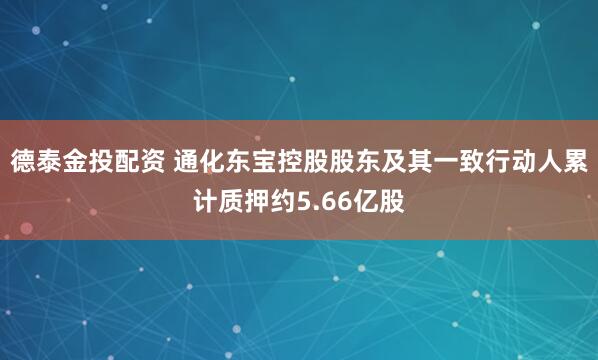 德泰金投配资 通化东宝控股股东及其一致行动人累计质押约5.66亿股