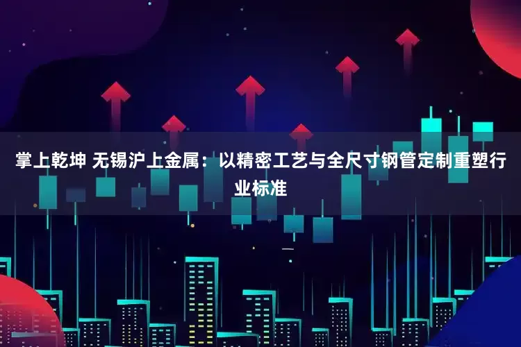 掌上乾坤 无锡沪上金属：以精密工艺与全尺寸钢管定制重塑行业标准