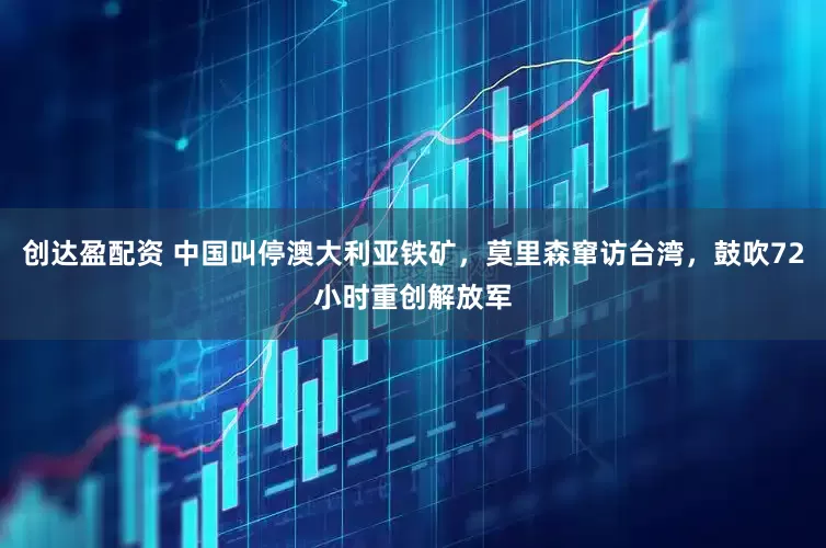 创达盈配资 中国叫停澳大利亚铁矿，莫里森窜访台湾，鼓吹72小时重创解放军