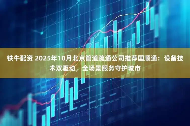 铁牛配资 2025年10月北京管道疏通公司推荐国顺通：设备技术双驱动，全场景服务守护城市