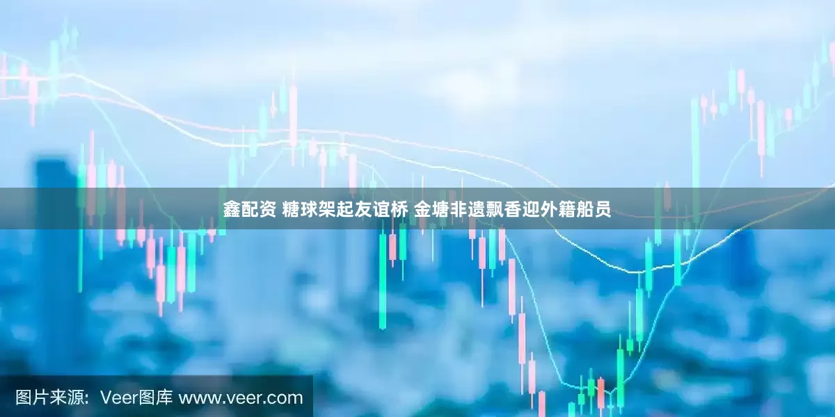 鑫配资 糖球架起友谊桥 金塘非遗飘香迎外籍船员
