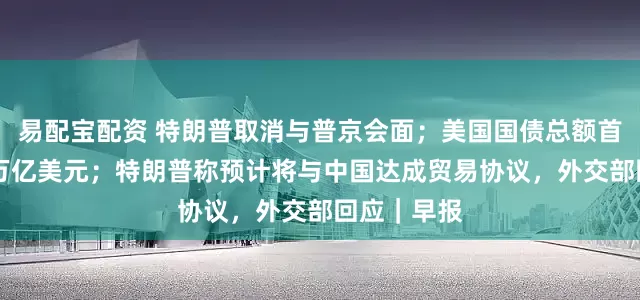 易配宝配资 特朗普取消与普京会面；美国国债总额首次超过38万亿美元；特朗普称预计将与中国达成贸易协议，外交部回应｜早报