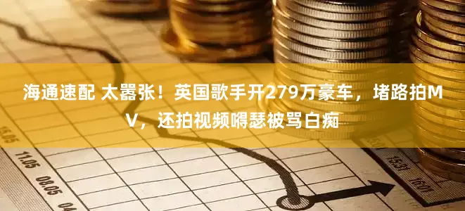 海通速配 太嚣张！英国歌手开279万豪车，堵路拍MV，还拍视频嘚瑟被骂白痴