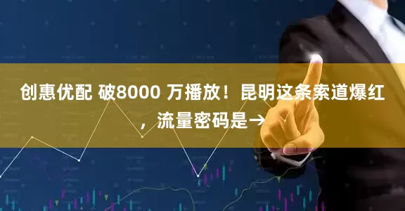 创惠优配 破8000 万播放！昆明这条索道爆红，流量密码是→
