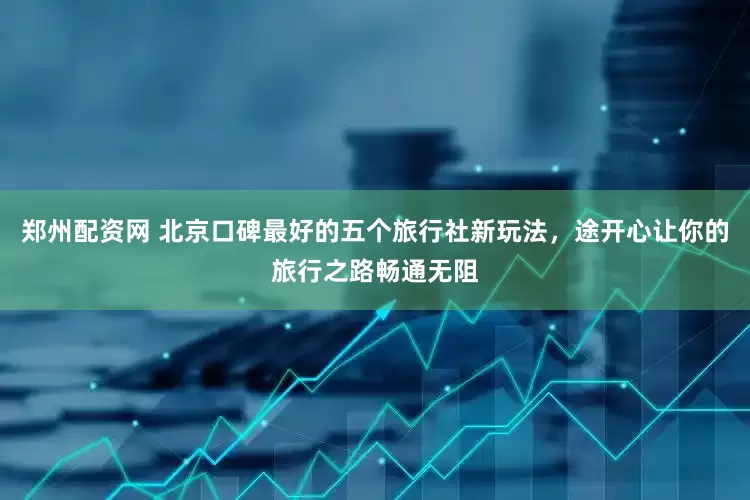 郑州配资网 北京口碑最好的五个旅行社新玩法，途开心让你的旅行之路畅通无阻