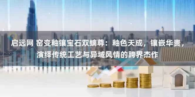 启远网 窑变釉镶宝石双螭尊：釉色天成，镶嵌华贵，演绎传统工艺与异域风情的跨界杰作