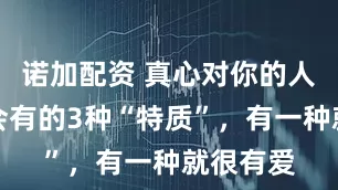 诺加配资 真心对你的人，身上会有的3种“特质”，有一种就很有爱
