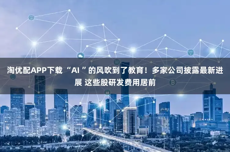 淘优配APP下载 “AI ”的风吹到了教育！多家公司披露最新进展 这些股研发费用居前