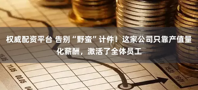 权威配资平台 告别“野蛮”计件！这家公司只靠产值量化薪酬，激活了全体员工