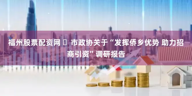 福州股票配资网 ​市政协关于“发挥侨乡优势 助力招商引资”调研报告