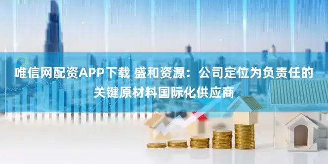 唯信网配资APP下载 盛和资源：公司定位为负责任的关键原材料国际化供应商
