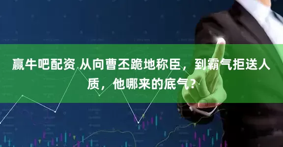 赢牛吧配资 从向曹丕跪地称臣，到霸气拒送人质，他哪来的底气？