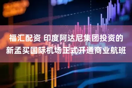 福汇配资 印度阿达尼集团投资的新孟买国际机场正式开通商业航班