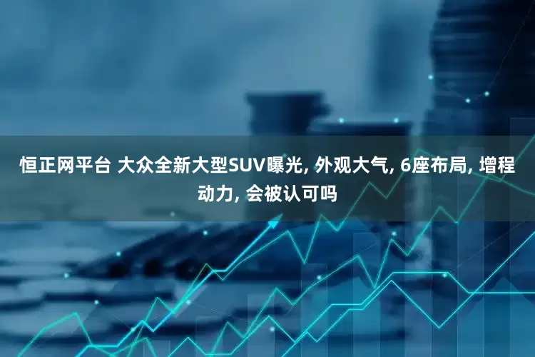 恒正网平台 大众全新大型SUV曝光, 外观大气, 6座布局, 增程动力, 会被认可吗