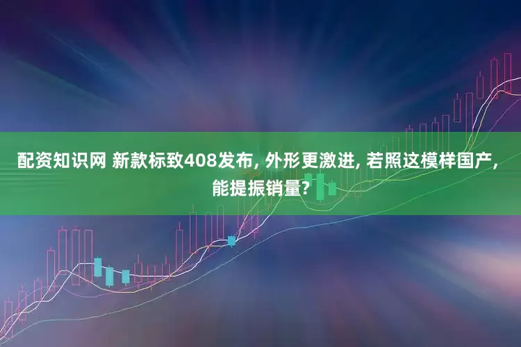 配资知识网 新款标致408发布, 外形更激进, 若照这模样国产, 能提振销量?