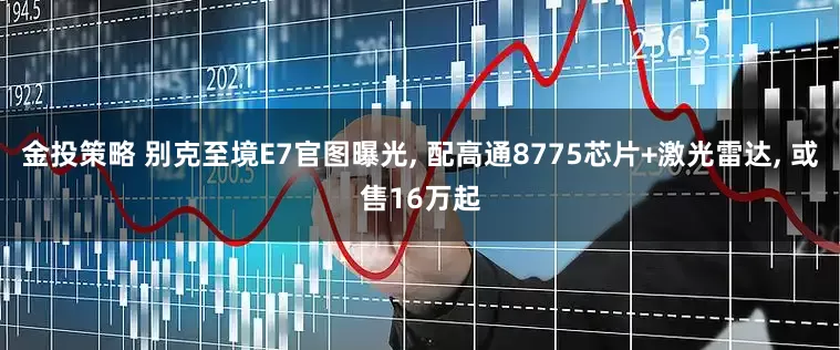 金投策略 别克至境E7官图曝光, 配高通8775芯片+激光雷达, 或售16万起