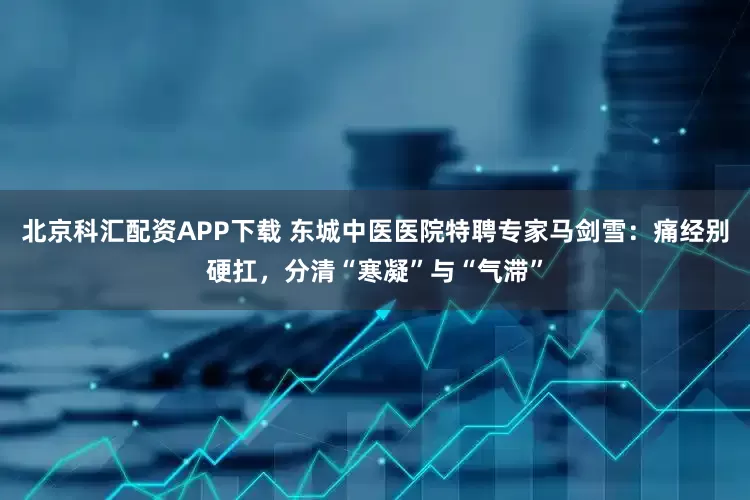 北京科汇配资APP下载 东城中医医院特聘专家马剑雪：痛经别硬扛，分清“寒凝”与“气滞”