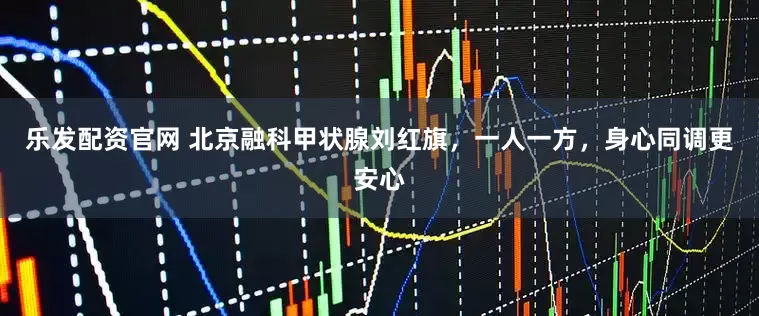 乐发配资官网 北京融科甲状腺刘红旗，一人一方，身心同调更安心