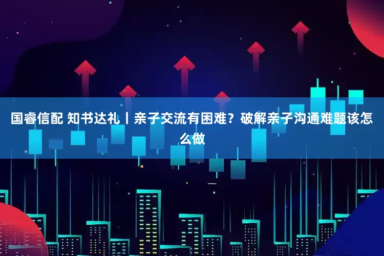 国睿信配 知书达礼丨亲子交流有困难？破解亲子沟通难题该怎么做