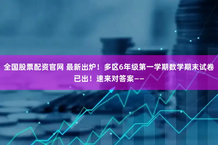 全国股票配资官网 最新出炉！多区6年级第一学期数学期末试卷已出！速来对答案——