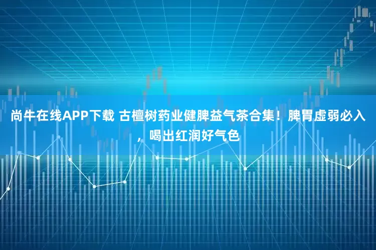 尚牛在线APP下载 古檀树药业健脾益气茶合集！脾胃虚弱必入，喝出红润好气色