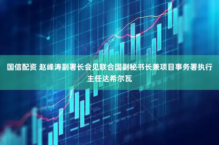 国信配资 赵峰涛副署长会见联合国副秘书长兼项目事务署执行主任达希尔瓦