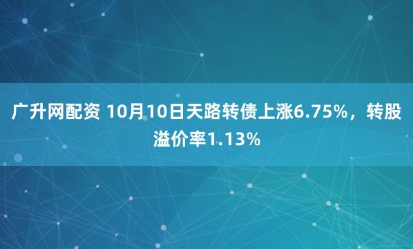 广升网配资 10月10日天路转债上涨6.75%，转股溢价率1.13%