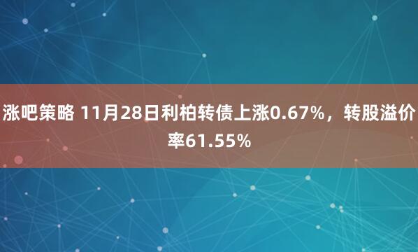 涨吧策略 11月28日利柏转债上涨0.67%，转股溢价率61.55%